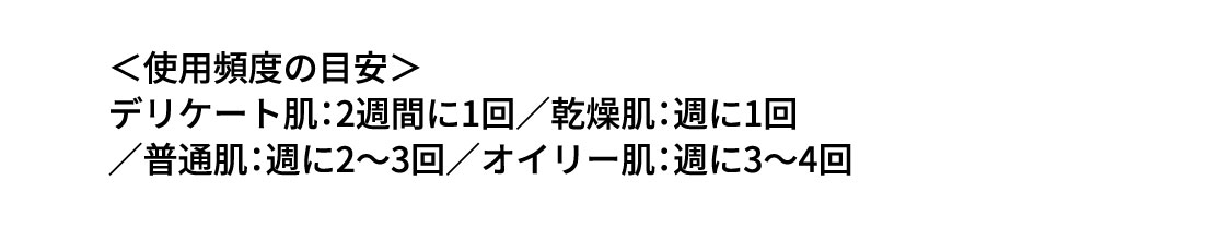 ＜使用頻度の目安＞ デリケート肌：2週間に1回／乾燥肌：週に1回／普通肌：週に2～3回／オイリー肌：週に3～4回