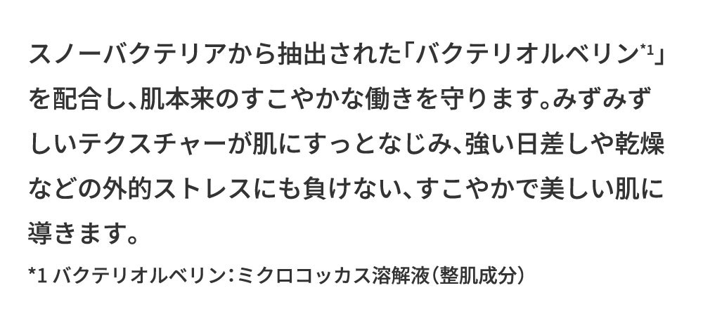 スノーバクテリアから抽出された「バクテリオルベリン」を配合し、肌本来のすこやかな働きを守ります。みずみずしいテクスチャーが肌にすっとなじみ、強い日差しや乾燥などの外的ストレスにも負けない、すこやかで美しい肌に導きます。*1バクテリオルベリン：ミクロコッカス溶解液（整肌成分）