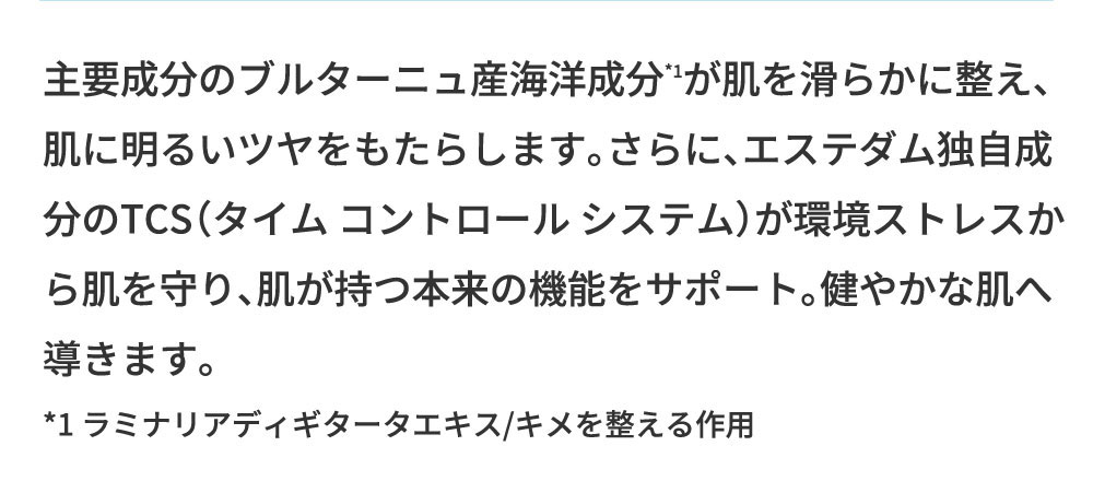 主要成分のブルターニュ産海洋成分が肌を滑らかに整え、肌に明るいツヤをもたらします。さらに、エステダム独自成分のTCS（タイム コントロールシステム）が環境ストレスから肌を守り、肌が持つ本来の機能をサポート。健やかな肌へ導きます。*1ラミナリアディギタータエキス/キメを整える作用