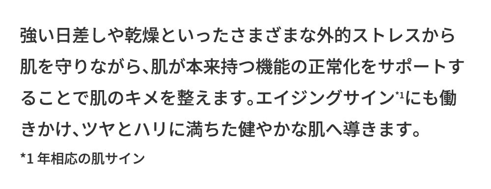 強い日差しや乾燥といったさまざまな外的ストレスから肌を守りながら、肌が本来持つ機能の正常化をサポートすることで肌のキメを整えます。エイジングサインも働きかけ、ツヤとハリに満ちた健やかな肌へ導きます。*1年相応の肌サイン