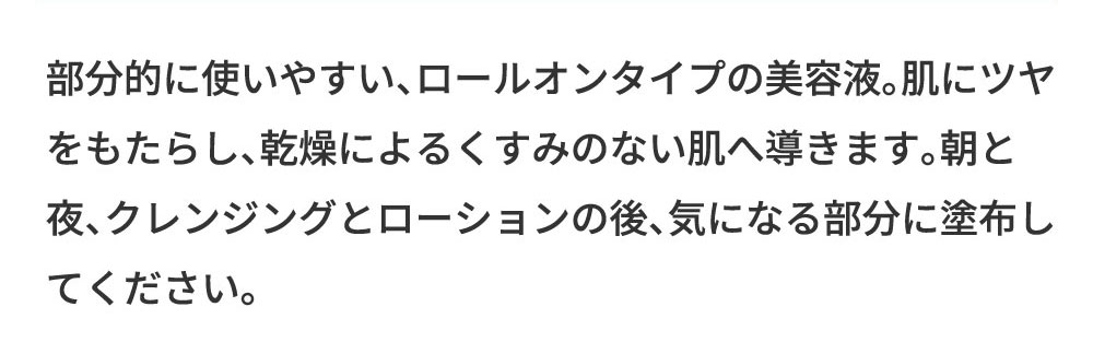 部分的に使いやすい、ロールオンタイプの美容液。肌にツヤをもたらし、乾燥によるくすみのない肌へ導きます。朝と夜、クレンジングとローションの後、気になる部分に塗布してください。
