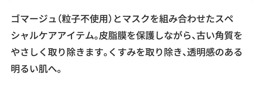 ゴマージュ（粒子不使用）とマスクを組み合わせたスペシャルケアアイテム。皮脂膜を保護しながら、古い角質をやさしく取り除きます。くすみを取り除き、透明感のある明るい肌へ。