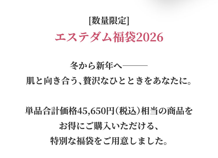 数量限定 エステダム福袋2026 冬から新年へ 肌と向き合う、贅沢なひとときをあなたに。単品合計価格45,650円（税込）相当の商品をお得にご購入いただける特別な福袋をご用意しました。