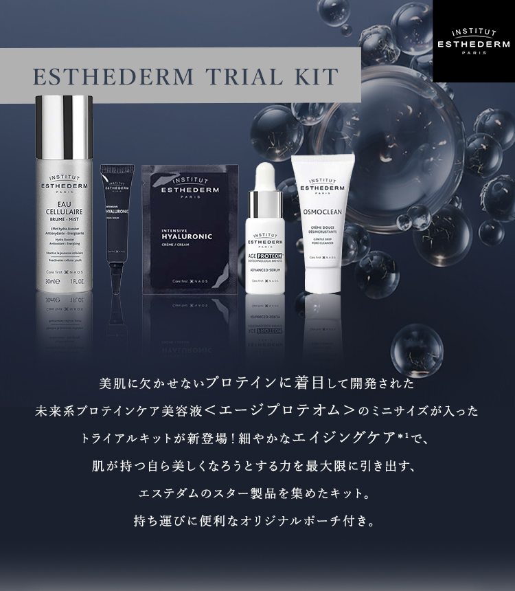 ESTHEDERM TRIAL KIT 美肌に欠かせないプロテインに着目して開発された未来系プロテインケア美容液＜エージプロテオム＞のミニサイズが入ったトライアルキットが新登場！細やかなエイジングケア*¹で、肌が持つ自ら美しくなろうとする力を最大限に引き出す、エステダムのスター製品を集めたキット。持ち運びに便利なオリジナルポーチ付き。