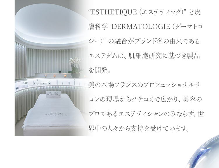 “ESTHETIQUE (エステティック)” と皮膚科学“DERMATOLOGIE (ダーマトロジー)” の融合がブランド名の由来であるエステダムは、肌細胞研究に基づき製品を開発。美の本場フランスのプロフェッショナルサロンの現場からクチコミで広がり、美容のプロであるエステティシャンのみならず、世界中の人々から支持を受けています。