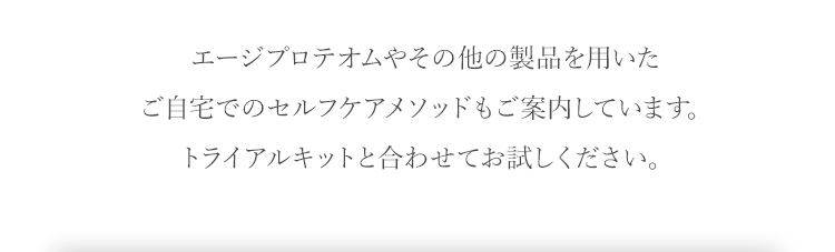 エージプロテオムやその他の製品を用いたご自宅でのセルフケアメソッドもご案内しています。トライアルキットと合わせてお試しください。