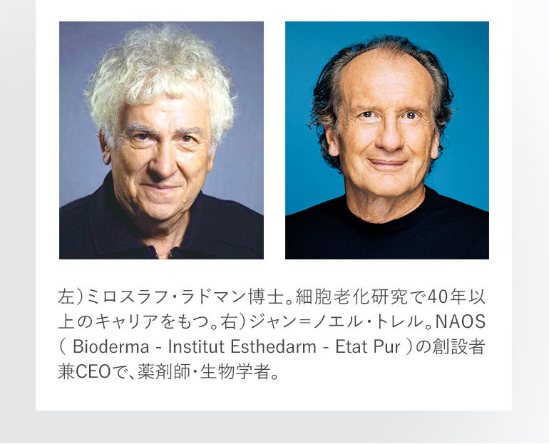 左）ミロスラフ・ラドマン博士。細胞老化研究で40年以上のキャリアをもつ。右）ジャン＝ノエル・トレル。NAOS（ Bioderma - Institut Esthedarm - Etat Pur ）の創設者兼CEOで、薬剤師・生物学者。