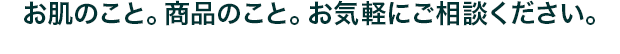 お肌のこと。商品のこと。お気軽にご相談ください。