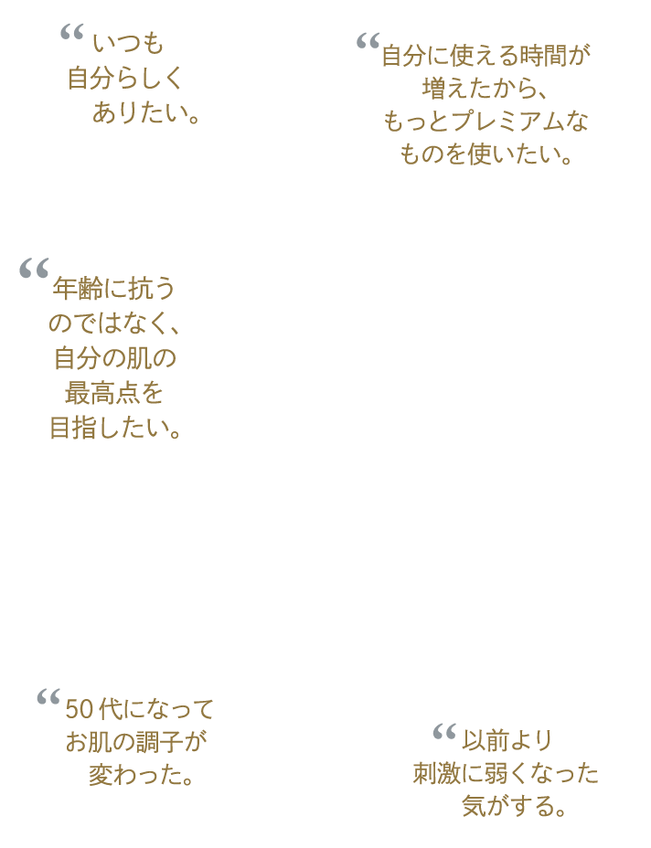 “いつも自分らしくありたい。 “自分に使える時間が増えたから、もっとプレミアムなものを使いたい。 “年齢に抗うのではなく、自分の肌の最高点を目指したい。 “50代になってお肌の調子が変わった。 “以前より刺激に弱くなった気がする。