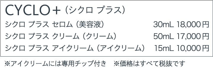 CYCLO+（シクロ プラス） シクロ プラス セロム（美容液）  30mL 18,000円 シクロ プラス クリーム（クリーム） 50mL 17,000円 シクロ プラス アイクリーム（アイクリーム） 15mL 10,000円 ※アイクリームには専用チップ付き　※価格はすべて税抜です