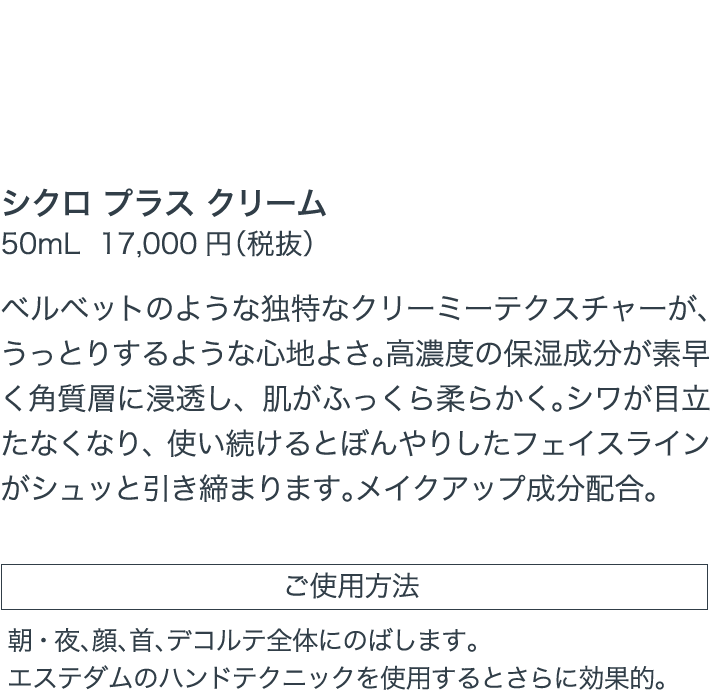 マチュア世代が満足する弾力と感触をもたらす、プレミアムなクリーム シクロ プラス シクロ プラス クリーム 50mL 17,000円（税抜）ベルベットのような独特なクリーミーテクスチャーが、うっとりするような心地よさ。高濃度の保湿成分が素早く角質層に浸透し、肌がふっくら柔らかく。シワが目立たなくなり、使い続けるとぼんやりしたフェイスラインがシュッと引き締まります。メイクアップ成分配合 ご使用方法 朝・夜、顔、首、デコルテ全体にのばします。エステダムのハンドテクニックを使用するとさらに効果的。