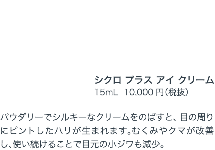 くっきりとした印象深い目元へとアップデート輝きと弾力を与えるアイクリーム シクロ プラス アイ クリーム 15mL  10,000円（税抜）パウダリーでシルキーなクリームをのばすと、目の周りにピントしたハリが生まれます。むくみやクマが改善し、使い続けることで目元の小ジワも減少。