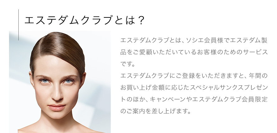 【エステダムクラブとは？】エステダムクラブとは、ソシエ会員様でエステダム製品をご愛顧いただいているお客様のためのサービスです。エステダムクラブにご登録をいただきますと、年間のお買い上げ金額に応じたスペシャルサンクスプレゼントのほか、キャンペーンやエステダムクラブ会員限定のご案内を差し上げます。