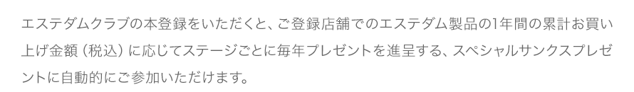 エステダムクラブの本登録をいただくと、ご登録店舗でのエステダム製品の1年間の累計お買い上げ金額（税込）に応じてステージごとに毎年プレゼントを進呈する、スペシャルサンクスプレゼントに自動的にご参加いただけます。