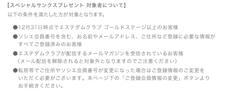 【スペシャルサンクスプレゼント 対象者について】 以下の条件を満たした方が対象となります。 ●12月31日時点でエステダムクラブ ゴールドステージ以上のお客様</li> ●ソシエ会員番号を含む、お名前やメールアドレス、ご住所など登録に必要な情報がすべてご登録済みのお客様 ●エステダムクラブが配信するメールマガジンを受信されているお客様（メール配信を解除されると対象外となりますのでご注意ください） ●転居等でご住所やソシエ会員番号が変更になった場合はご登録情報のご変更をいただく必要がございます。本ページ下の「ご登録会員情報の変更」ボタンよりお手続きください。